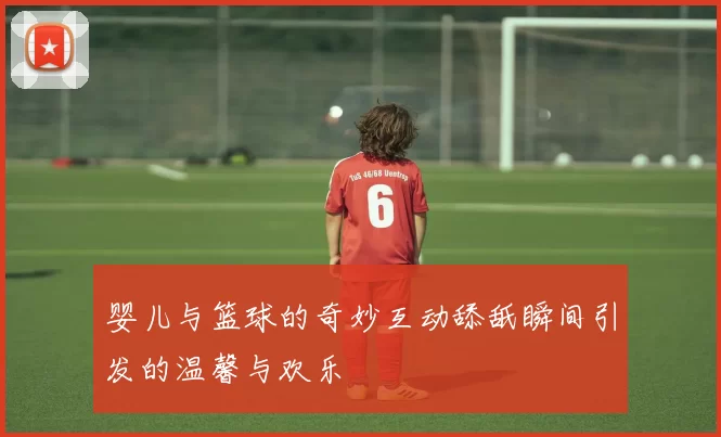 婴儿与篮球的奇妙互动舔舐瞬间引发的温馨与欢乐