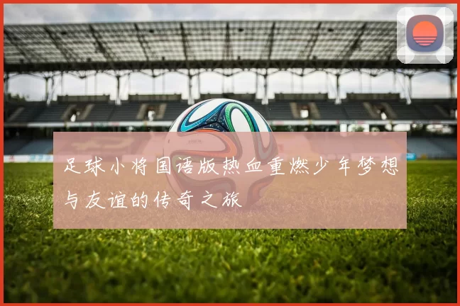 足球小将国语版热血重燃少年梦想与友谊的传奇之旅