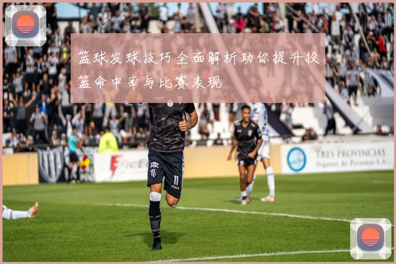 篮球发球技巧全面解析助你提升投篮命中率与比赛表现