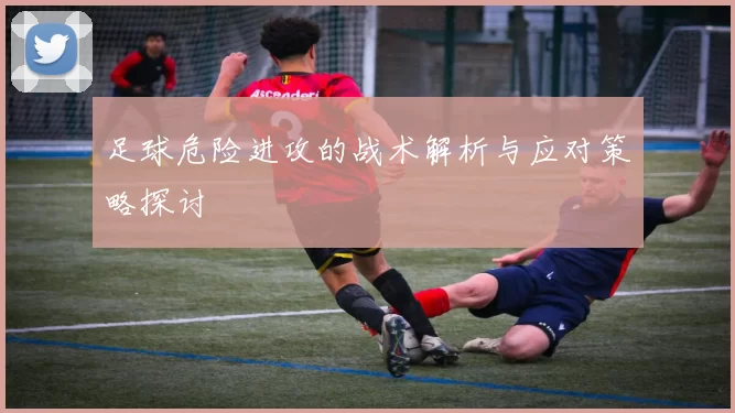 足球危险进攻的战术解析与应对策略探讨